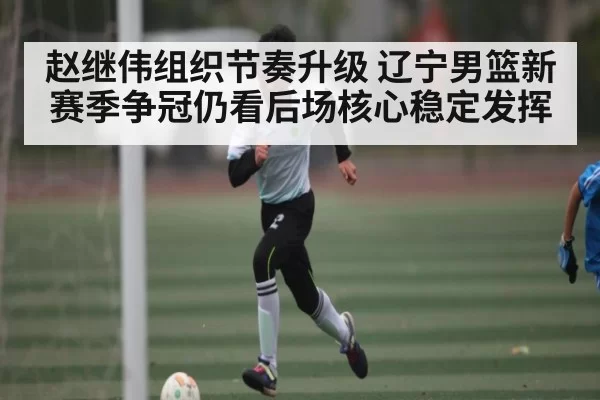 赵继伟组织节奏升级 辽宁男篮新赛季争冠仍看后场核心稳定发挥 - jnsports